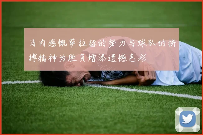 马内感慨萨拉赫的努力与球队的拼搏精神为胜负增添遗憾色彩