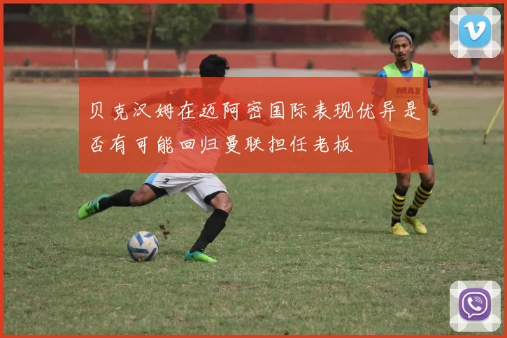 贝克汉姆在迈阿密国际表现优异是否有可能回归曼联担任老板