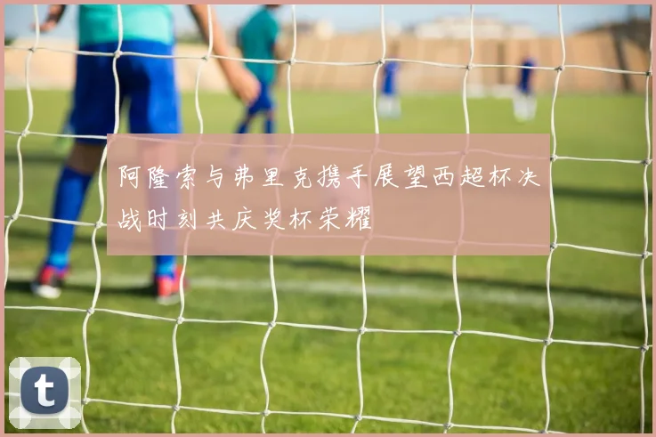 阿隆索与弗里克携手展望西超杯决战时刻共庆奖杯荣耀