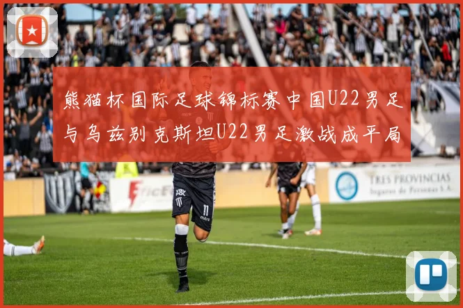熊猫杯国际足球锦标赛中国U22男足与乌兹别克斯坦U22男足激战成平局