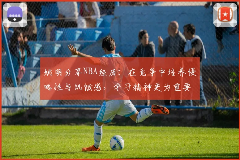 姚明分享NBA经历：在竞争中培养侵略性与饥饿感，学习精神更为重要