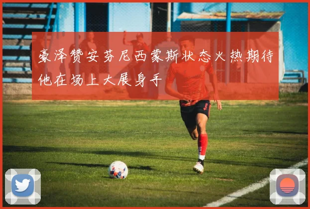 豪泽赞安芬尼西蒙斯状态火热期待他在场上大展身手
