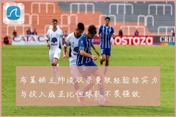 布莱顿主帅谈双杀曼联经验称实力与投入成正比但球队不畏强敌