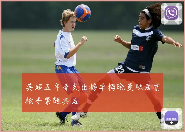 英超五年净支出榜单揭晓曼联居首枪手紧随其后