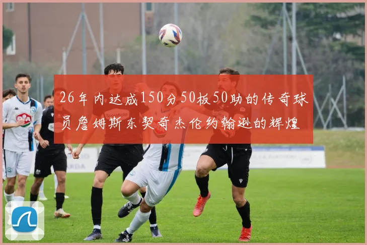26年内达成150分50板50助的传奇球员詹姆斯东契奇杰伦约翰逊的辉煌成就