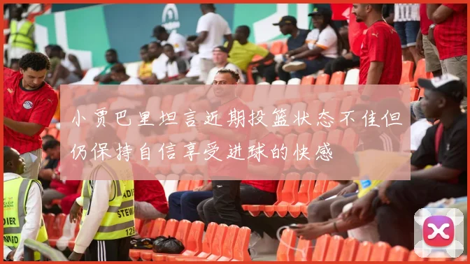 小贾巴里坦言近期投篮状态不佳但仍保持自信享受进球的快感