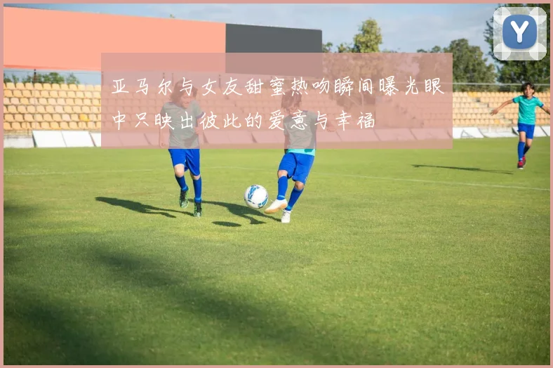亚马尔与女友甜蜜热吻瞬间曝光眼中只映出彼此的爱意与幸福