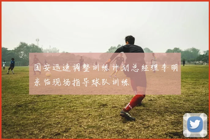 国安迅速调整训练计划总经理李明亲临现场指导球队训练