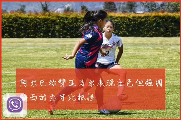 阿尔巴称赞亚马尔表现出色但强调梅西的无可比拟性
