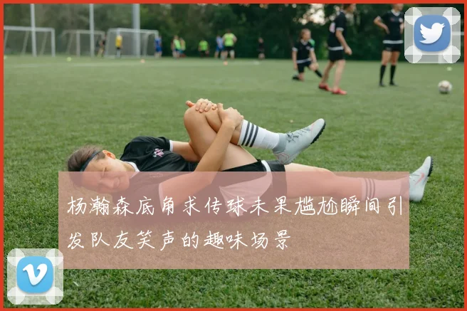 杨瀚森底角求传球未果尴尬瞬间引发队友笑声的趣味场景