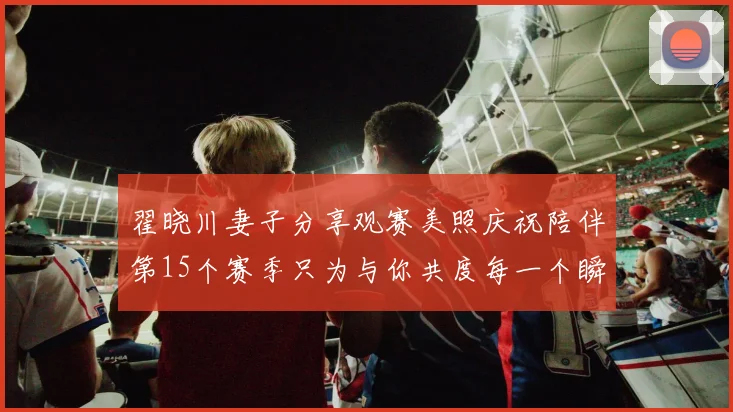 翟晓川妻子分享观赛美照庆祝陪伴第15个赛季只为与你共度每一个瞬间