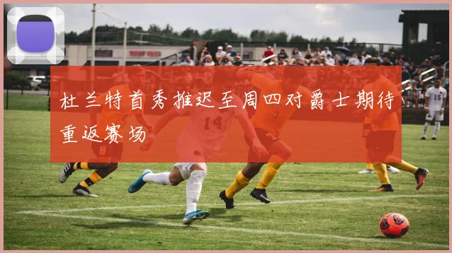 杜兰特首秀推迟至周四对爵士期待重返赛场