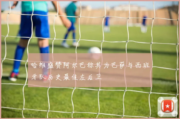 哈维盛赞阿尔巴称其为巴萨与西班牙队历史最佳左后卫