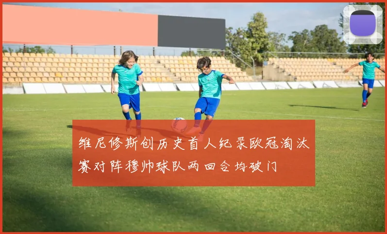 维尼修斯创历史首人纪录欧冠淘汰赛对阵穆帅球队两回合均破门