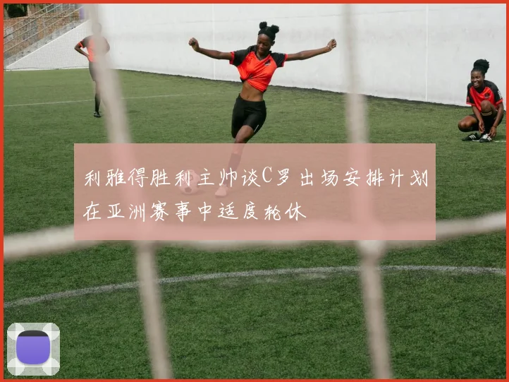 利雅得胜利主帅谈C罗出场安排计划在亚洲赛事中适度轮休