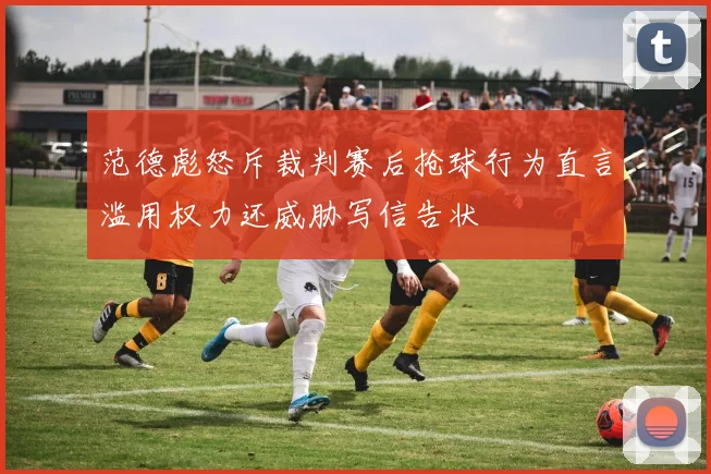 范德彪怒斥裁判赛后抢球行为直言滥用权力还威胁写信告状