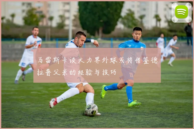 马雷斯卡谈大力界外球或将借鉴德拉普父亲的经验与技巧