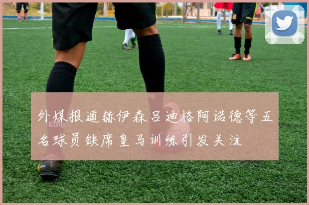 外媒报道赫伊森吕迪格阿诺德等五名球员缺席皇马训练引发关注