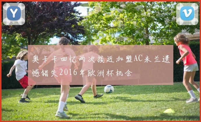 奥卡卡回忆两次接近加盟AC米兰遗憾错失2016年欧洲杯机会