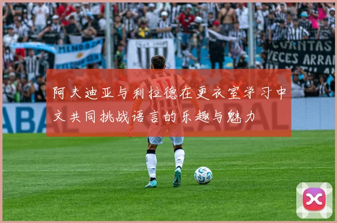 阿夫迪亚与利拉德在更衣室学习中文共同挑战语言的乐趣与魅力