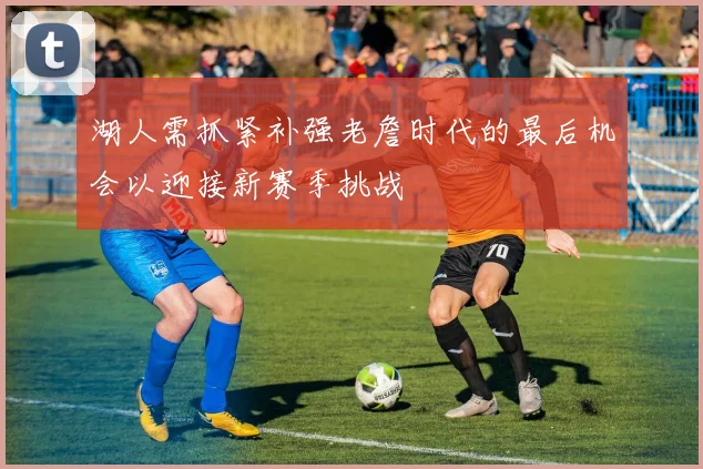 湖人需抓紧补强老詹时代的最后机会以迎接新赛季挑战