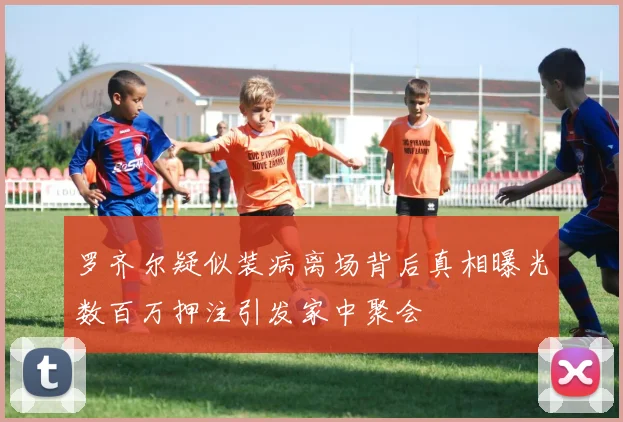 罗齐尔疑似装病离场背后真相曝光数百万押注引发家中聚会