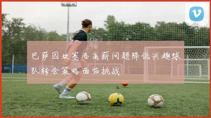巴萨因坎塞洛高薪问题降低兴趣球队转会策略面临挑战